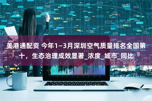 美港通配资 今年1—3月深圳空气质量排名全国第十，生态治理成效显著_浓度_城市_同比