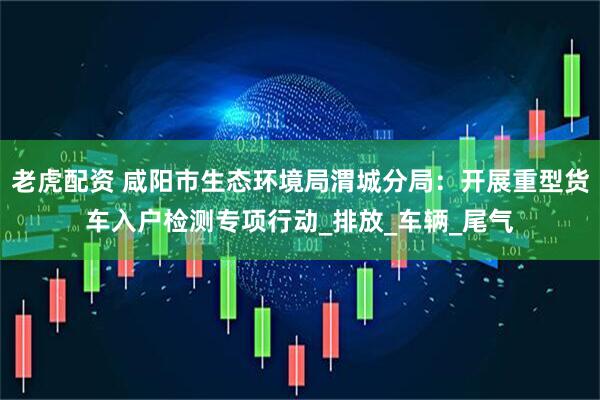 老虎配资 咸阳市生态环境局渭城分局：开展重型货车入户检测专项行动_排放_车辆_尾气