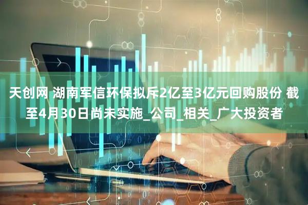 天创网 湖南军信环保拟斥2亿至3亿元回购股份 截至4月30日尚未实施_公司_相关_广大投资者