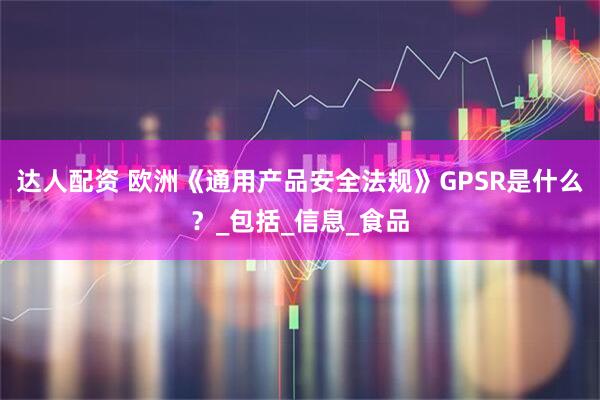 达人配资 欧洲《通用产品安全法规》GPSR是什么？_包括_信息_食品