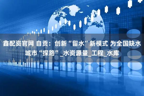 鑫配资官网 自贡：创新“留水”新模式 为全国缺水城市“探路”_水资源量_工程_水库
