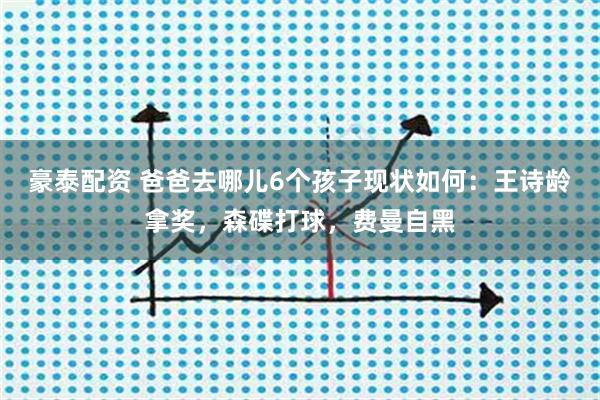 豪泰配资 爸爸去哪儿6个孩子现状如何：王诗龄拿奖，森碟打球，费曼自黑