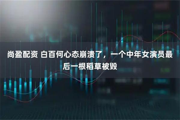 尚盈配资 白百何心态崩溃了，一个中年女演员最后一根稻草被毁