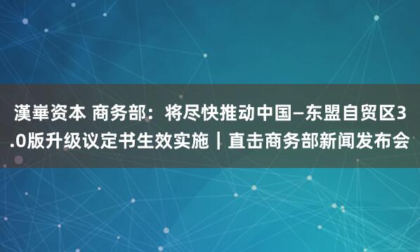 漢崋资本 商务部：将尽快推动中国—东盟自贸区3.0版升级议定书生效实施｜直击商务部新闻发布会