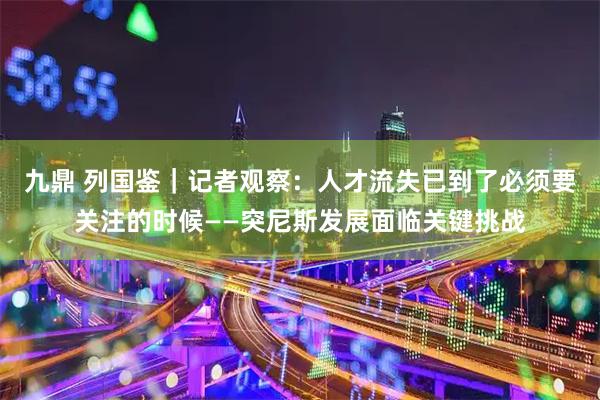 九鼎 列国鉴｜记者观察：人才流失已到了必须要关注的时候——突尼斯发展面临关键挑战
