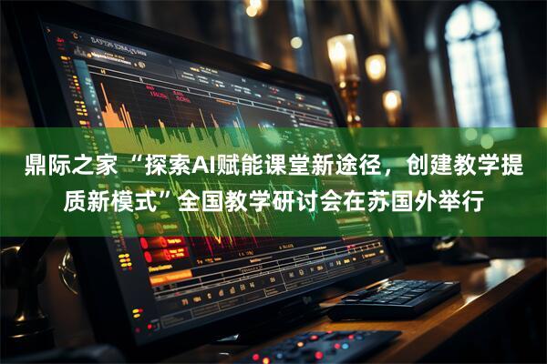 鼎际之家 “探索AI赋能课堂新途径，创建教学提质新模式”全国教学研讨会在苏国外举行