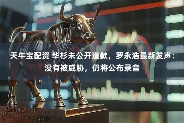 天牛宝配资 华杉未公开道歉，罗永浩最新发声：没有被威胁，仍将公布录音