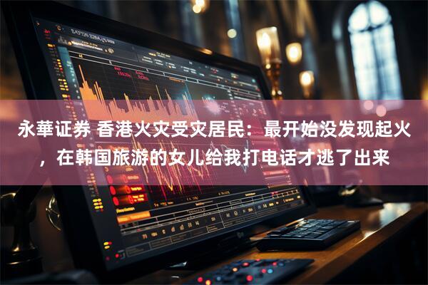 永華证券 香港火灾受灾居民：最开始没发现起火，在韩国旅游的女儿给我打电话才逃了出来