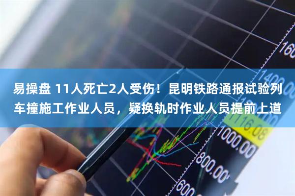 易操盘 11人死亡2人受伤！昆明铁路通报试验列车撞施工作业人员，疑换轨时作业人员提前上道
