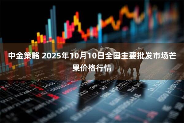 中金策略 2025年10月10日全国主要批发市场芒果价格行情