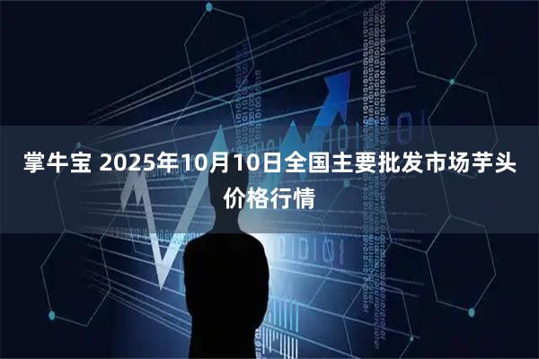 掌牛宝 2025年10月10日全国主要批发市场芋头价格行情