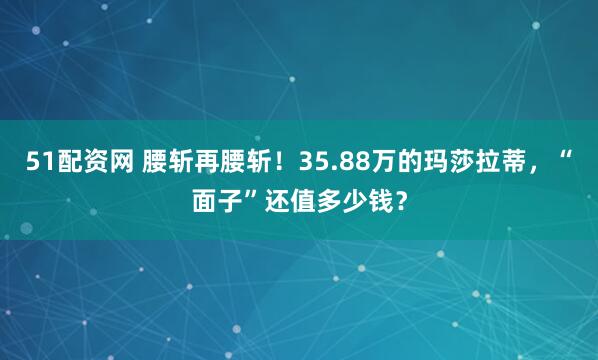 51配资网 腰斩再腰斩!35.88万的玛莎拉蒂,“面子”还值多少钱?
