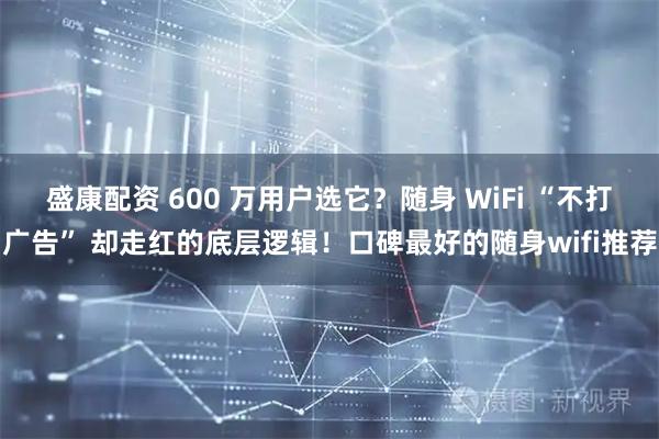 盛康配资 600 万用户选它？随身 WiFi “不打广告” 却走红的底层逻辑！口碑最好的随身wifi推荐