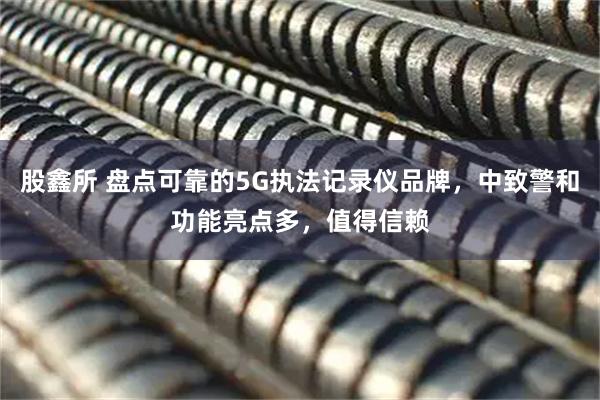 股鑫所 盘点可靠的5G执法记录仪品牌，中致警和功能亮点多，值得信赖