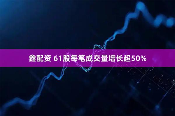 鑫配资 61股每笔成交量增长超50%