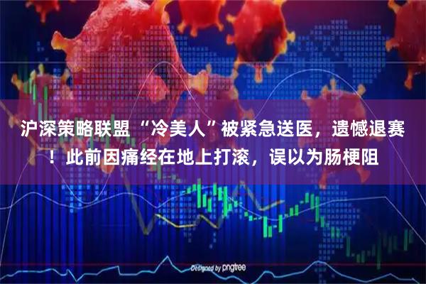 沪深策略联盟 “冷美人”被紧急送医，遗憾退赛！此前因痛经在地上打滚，误以为肠梗阻