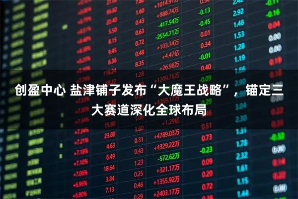 创盈中心 盐津铺子发布“大魔王战略”,锚定三大赛道深化全球布局