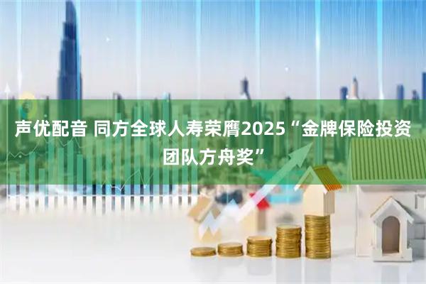 声优配音 同方全球人寿荣膺2025“金牌保险投资团队方舟奖”