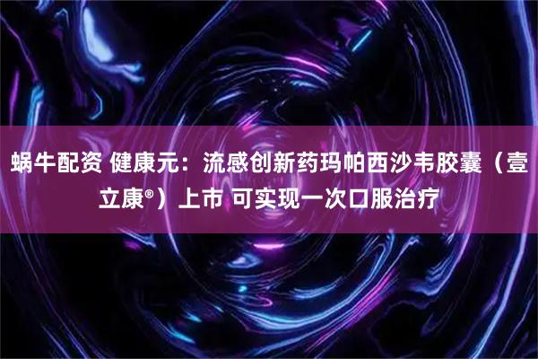 蜗牛配资 健康元:流感创新药玛帕西沙韦胶囊(壹立康®)上市 可实现一次口服治疗