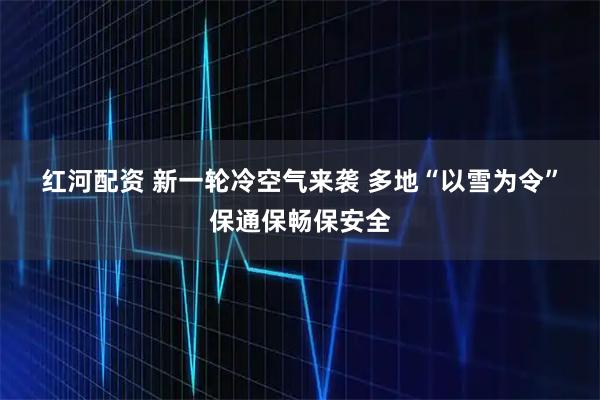红河配资 新一轮冷空气来袭 多地“以雪为令”保通保畅保安全